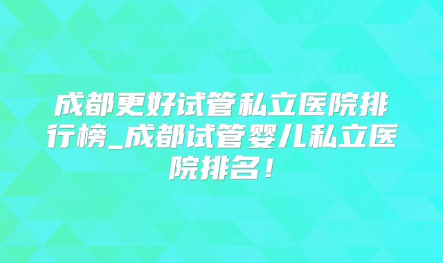 成都更好试管私立医院排行榜_成都试管婴儿私立医院排名!