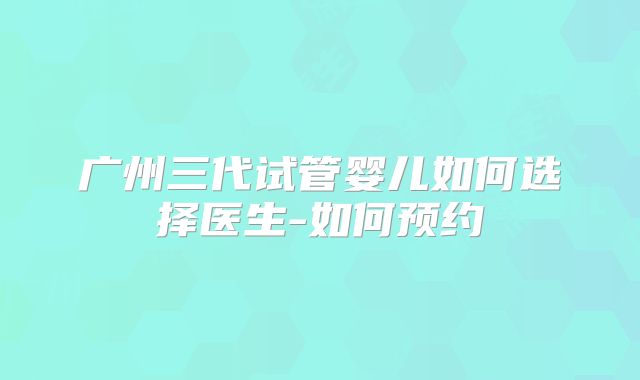 广州三代试管婴儿如何选择医生-如何预约