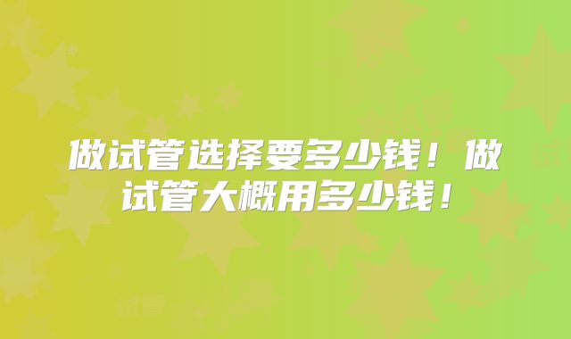 做试管选择要多少钱！做试管大概用多少钱！