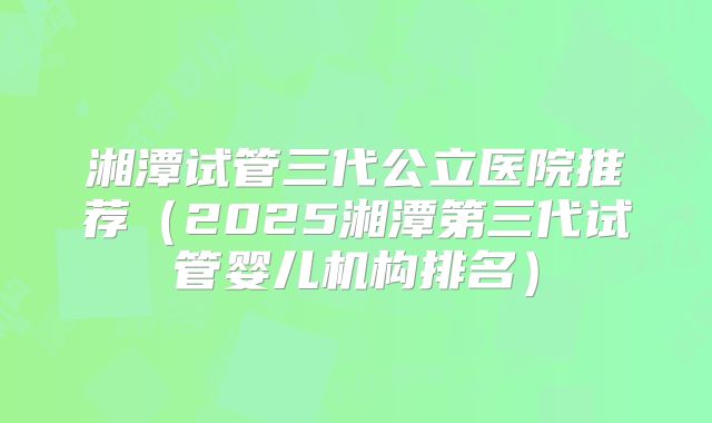 湘潭试管三代公立医院推荐（2025湘潭第三代试管婴儿机构排名）