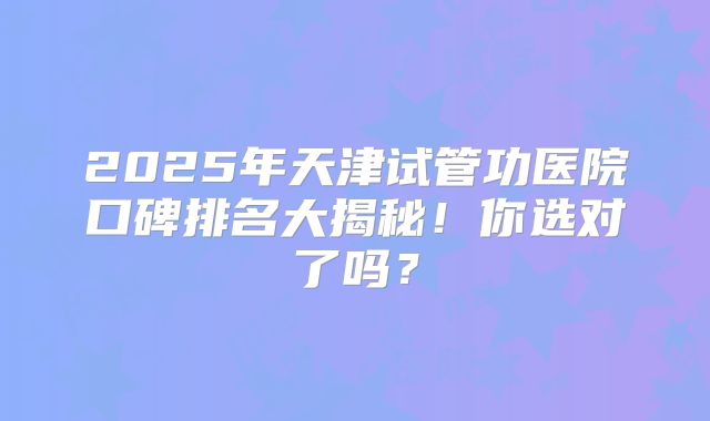2025年天津试管功医院口碑排名大揭秘！你选对了吗？