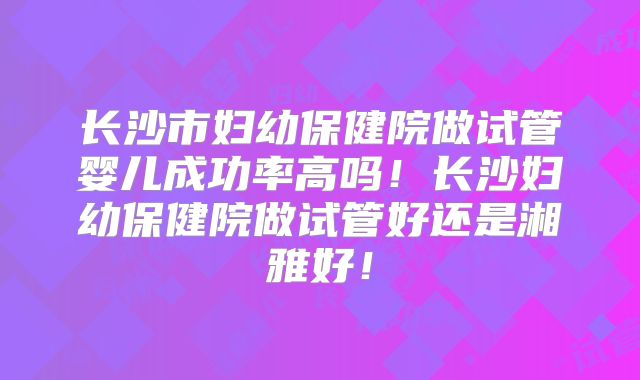 长沙市妇幼保健院做试管婴儿成功率高吗！长沙妇幼保健院做试管好还是湘雅好！