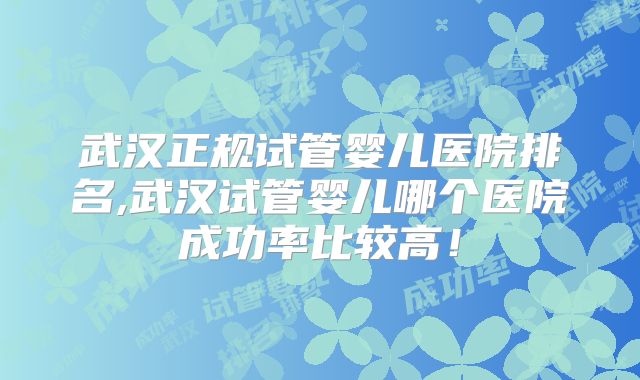 武汉正规试管婴儿医院排名,武汉试管婴儿哪个医院成功率比较高！