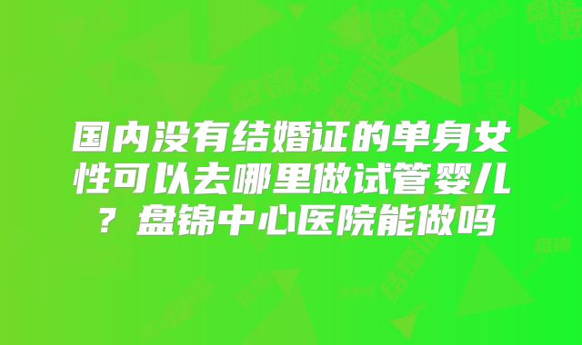 国内没有结婚证的单身女性可以去哪里做试管婴儿？盘锦中心医院能做吗