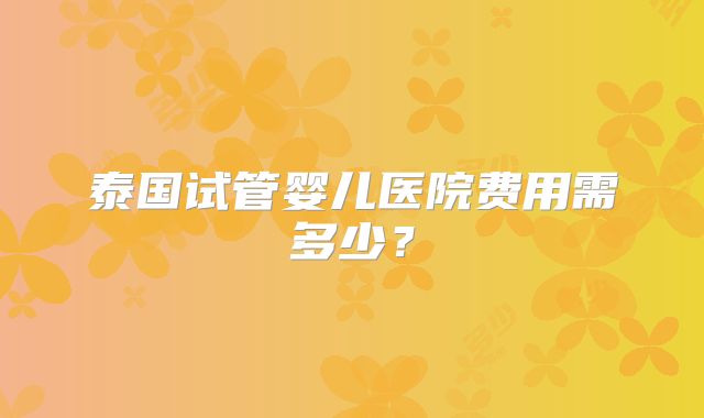 泰国试管婴儿医院费用需多少？