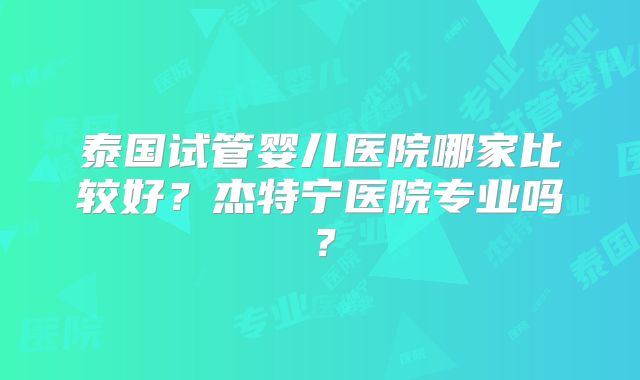 泰国试管婴儿医院哪家比较好？杰特宁医院专业吗？