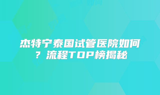 杰特宁泰国试管医院如何？流程TOP榜揭秘