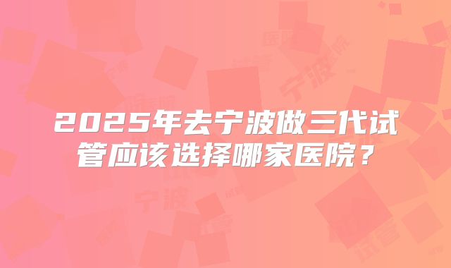 2025年去宁波做三代试管应该选择哪家医院？