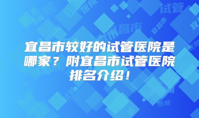 宜昌市较好的试管医院是哪家?附宜昌市试管医院排名介绍!