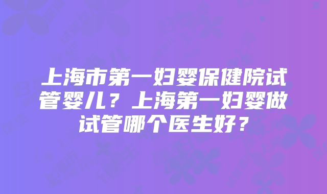 上海市第一妇婴保健院试管婴儿？上海第一妇婴做试管哪个医生好？