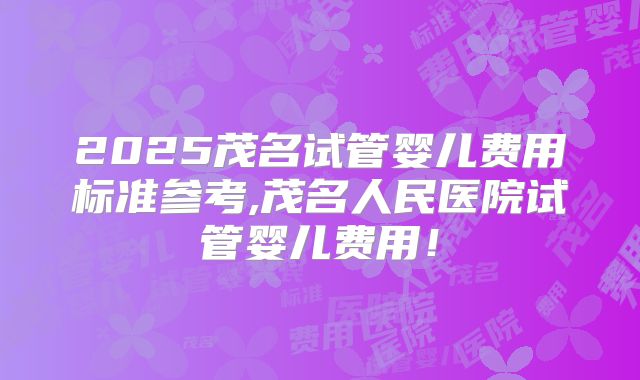 2025茂名试管婴儿费用标准参考,茂名人民医院试管婴儿费用！