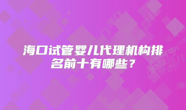 海口试管婴儿代理机构排名前十有哪些?