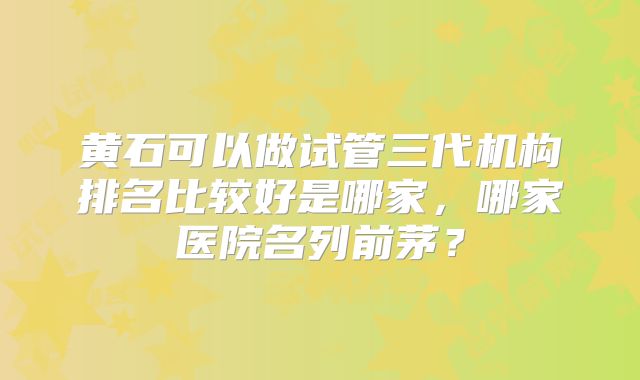 黄石可以做试管三代机构排名比较好是哪家，哪家医院名列前茅？