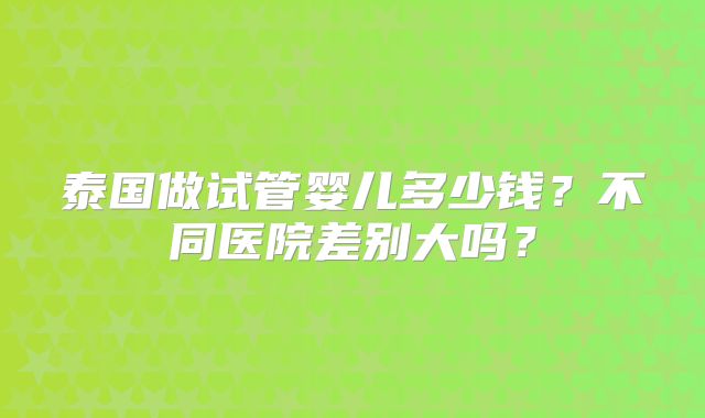 泰国做试管婴儿多少钱？不同医院差别大吗？
