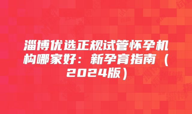 淄博优选正规试管怀孕机构哪家好：新孕育指南（2024版）