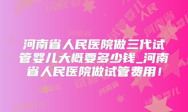 河南省人民医院做三代试管婴儿大概要多少钱_河南省人民医院做试管费用！