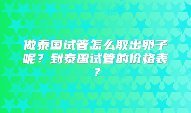 做泰国试管怎么取出卵子呢？到泰国试管的价格表？