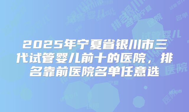 2025年宁夏省银川市三代试管婴儿前十的医院，排名靠前医院名单任意选