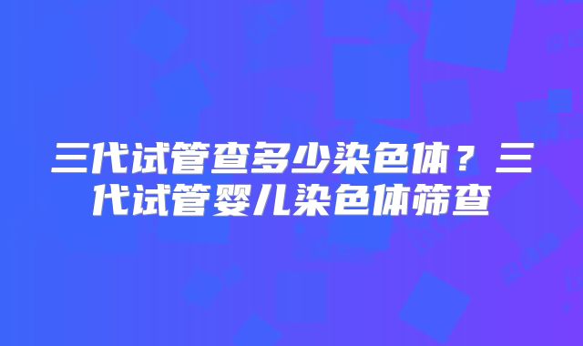 三代试管查多少染色体?三代试管婴儿染色体筛查