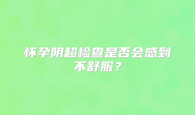 怀孕阴超检查是否会感到不舒服?