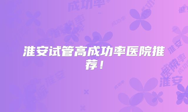 淮安试管高成功率医院推荐！