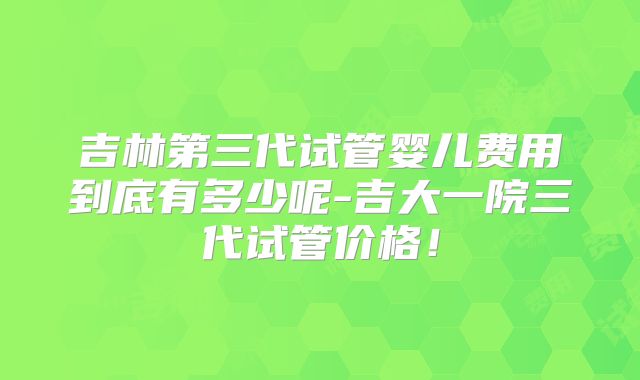 吉林第三代试管婴儿费用到底有多少呢-吉大一院三代试管价格！