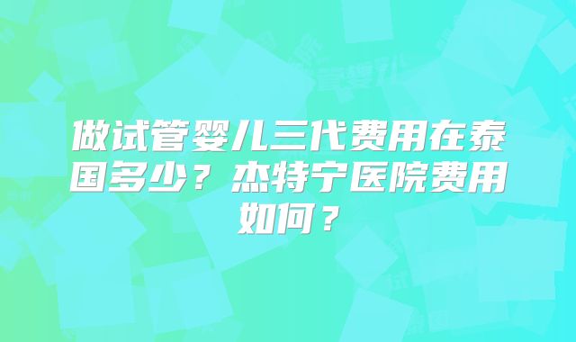 做试管婴儿三代费用在泰国多少?杰特宁医院费用如何?