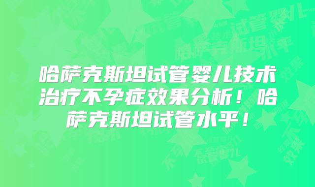 哈萨克斯坦试管婴儿技术治疗不孕症效果分析！哈萨克斯坦试管水平！