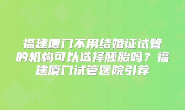 福建厦门不用结婚证试管的机构可以选择胚胎吗?福建厦门试管医院引荐
