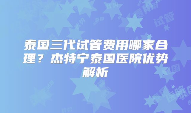 泰国三代试管费用哪家合理？杰特宁泰国医院优势解析