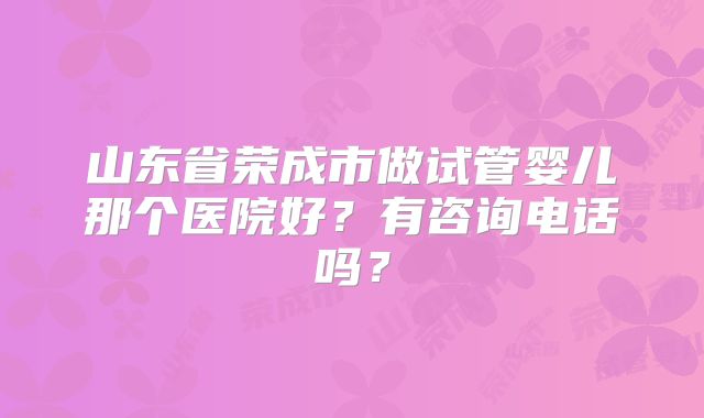 山东省荣成市做试管婴儿那个医院好？有咨询电话吗？