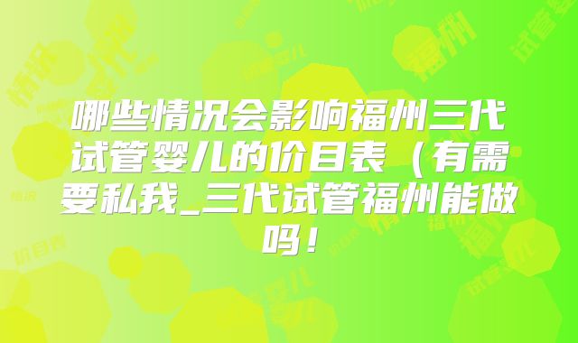哪些情况会影响福州三代试管婴儿的价目表(有需要私我_三代试管福州能做吗!