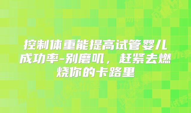 控制体重能提高试管婴儿成功率-别磨叽，赶紧去燃烧你的卡路里
