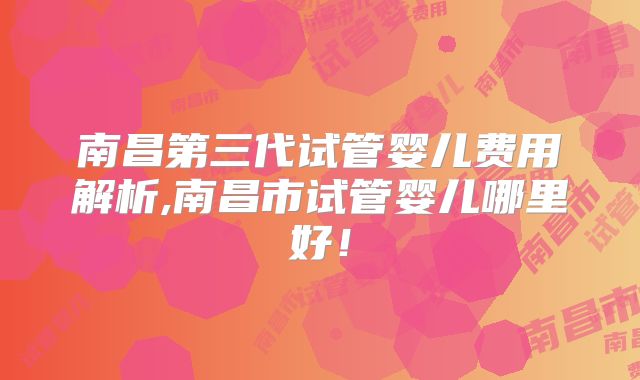 南昌第三代试管婴儿费用解析,南昌市试管婴儿哪里好！