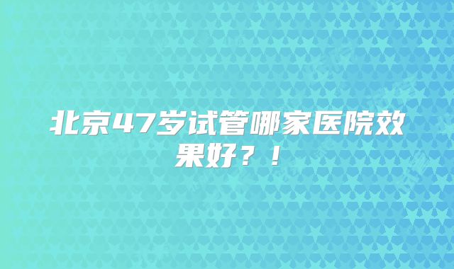 北京47岁试管哪家医院效果好？!