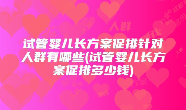 试管婴儿长方案促排针对人群有哪些(试管婴儿长方案促排多少钱)