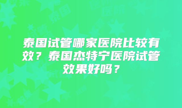 泰国试管哪家医院比较有效？泰国杰特宁医院试管效果好吗？