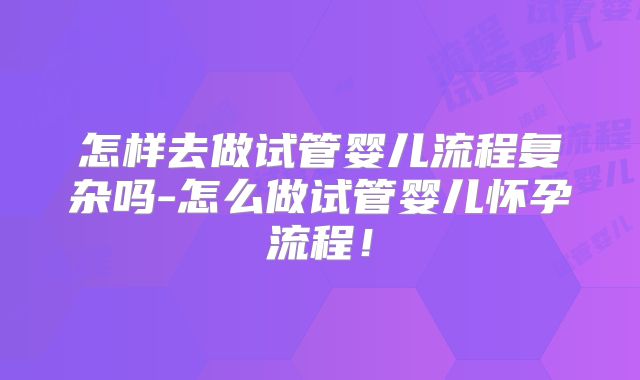 怎样去做试管婴儿流程复杂吗-怎么做试管婴儿怀孕流程！