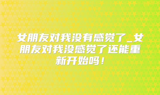 女朋友对我没有感觉了_女朋友对我没感觉了还能重新开始吗！