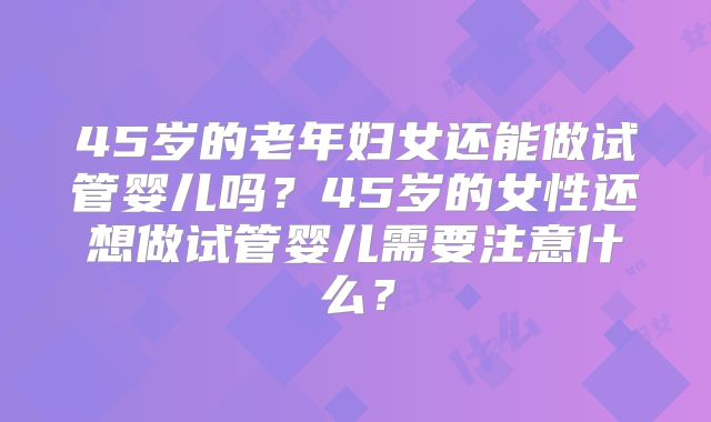 45岁的老年妇女还能做试管婴儿吗？45岁的女性还想做试管婴儿需要注意什么？