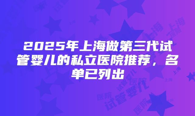 2025年上海做第三代试管婴儿的私立医院推荐,名单已列出