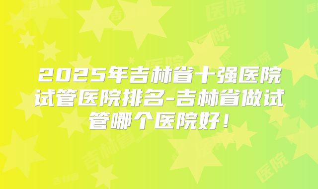 2025年吉林省十强医院试管医院排名-吉林省做试管哪个医院好！