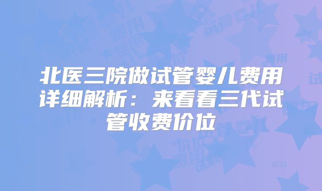 北医三院做试管婴儿费用详细解析：来看看三代试管收费价位