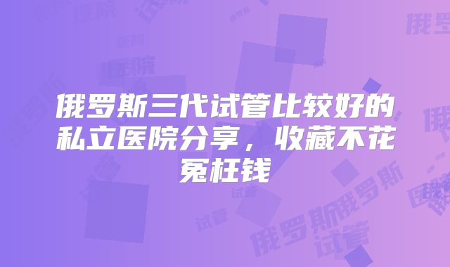 俄罗斯三代试管比较好的私立医院分享,收藏不花冤枉钱