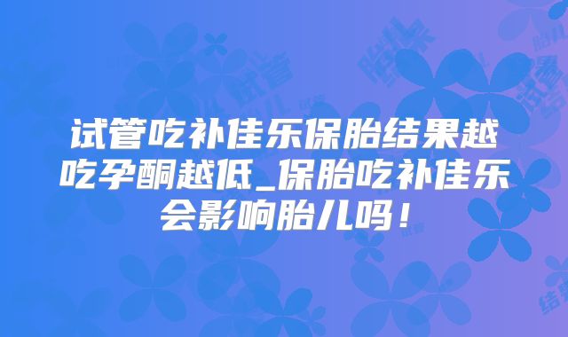 试管吃补佳乐保胎结果越吃孕酮越低_保胎吃补佳乐会影响胎儿吗！