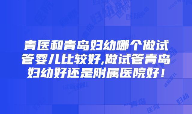 青医和青岛妇幼哪个做试管婴儿比较好,做试管青岛妇幼好还是附属医院好!