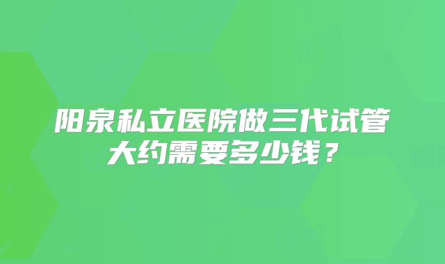 阳泉私立医院做三代试管大约需要多少钱?