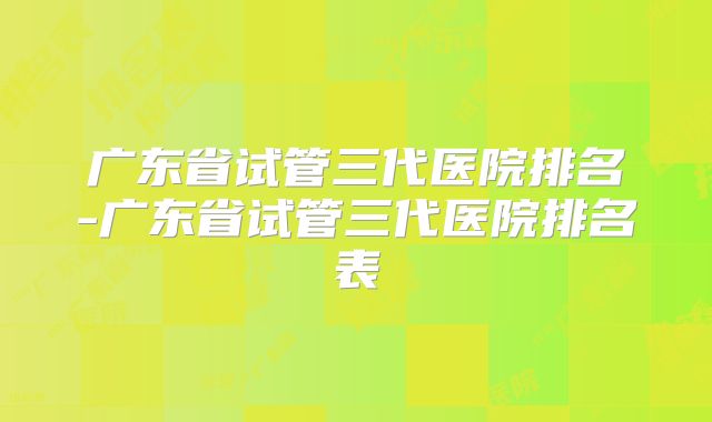 广东省试管三代医院排名-广东省试管三代医院排名表