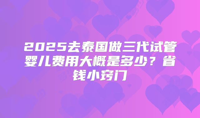 2025去泰国做三代试管婴儿费用大概是多少？省钱小窍门