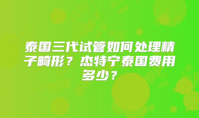 泰国三代试管如何处理精子畸形？杰特宁泰国费用多少？